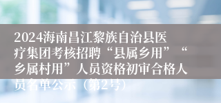 2024海南昌江黎族自治县医疗集团考核招聘“县属乡用”“乡属村用”人员资格初审合格人员名单公示（第2号）