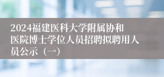 2024福建医科大学附属协和医院博士学位人员招聘拟聘用人员公示（一）