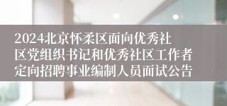 2024北京怀柔区面向优秀社区党组织书记和优秀社区工作者定向招聘事业编制人员面试公告