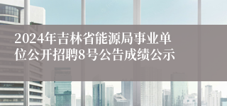 2024年吉林省能源局事业单位公开招聘8号公告成绩公示