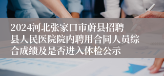 2024河北张家口市蔚县招聘县人民医院院内聘用合同人员综合成绩及是否进入体检公示