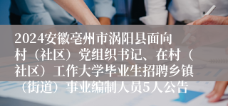 2024安徽亳州市涡阳县面向村（社区）党组织书记、在村（社区）工作大学毕业生招聘乡镇（街道）事业编制人员5人公告