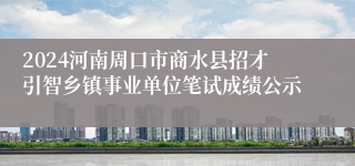 2024河南周口市商水县招才引智乡镇事业单位笔试成绩公示