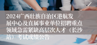 2024广西壮族自治区港航发展中心及直属事业单位招聘重点领域急需紧缺高层次人才（长沙站）考试成绩公告