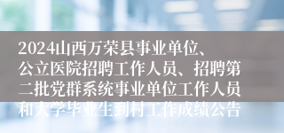 2024山西万荣县事业单位、公立医院招聘工作人员、招聘第二批党群系统事业单位工作人员和大学毕业生到村工作成绩公告