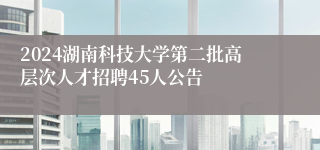 2024湖南科技大学第二批高层次zl尊龙凯时集团的人才招聘45人公告