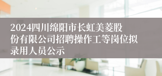 2024四川绵阳市长虹美菱股份有限公司招聘操作工等岗位拟录用人员公示